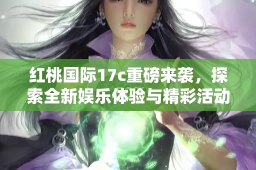 红桃国际17c重磅来袭，探索全新娱乐体验与精彩活动