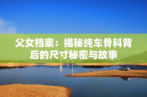 父女档案：揭秘纯车骨科背后的尺寸秘密与故事