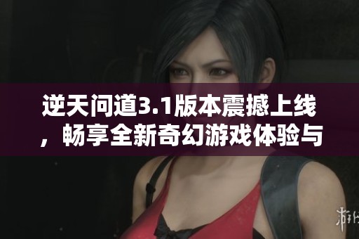 逆天问道3.1版本震撼上线，畅享全新奇幻游戏体验与乐趣
