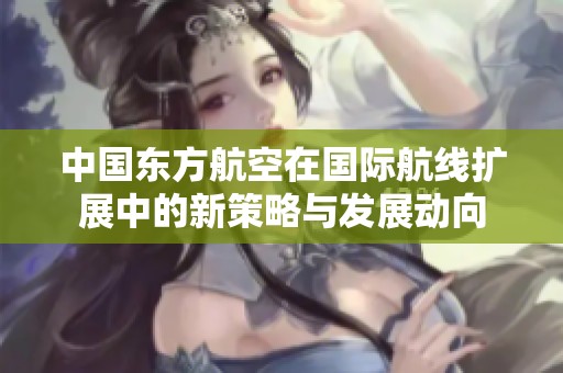 中国东方航空在国际航线扩展中的新策略与发展动向