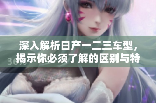 深入解析日产一二三车型，揭示你必须了解的区别与特色