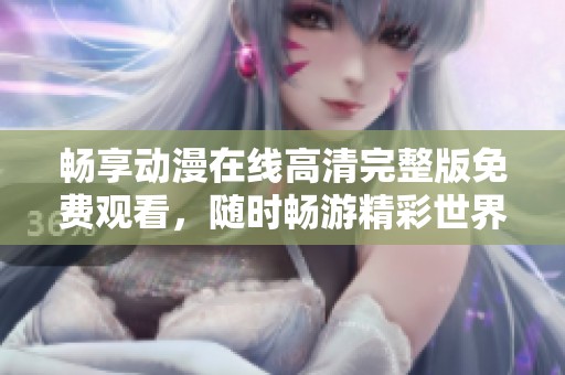 畅享动漫在线高清完整版免费观看，随时畅游精彩世界