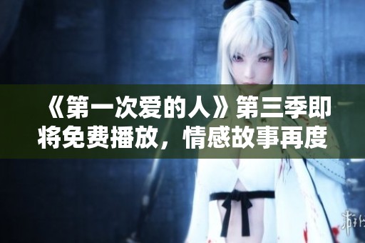 《第一次爱的人》第三季即将免费播放，情感故事再度升级