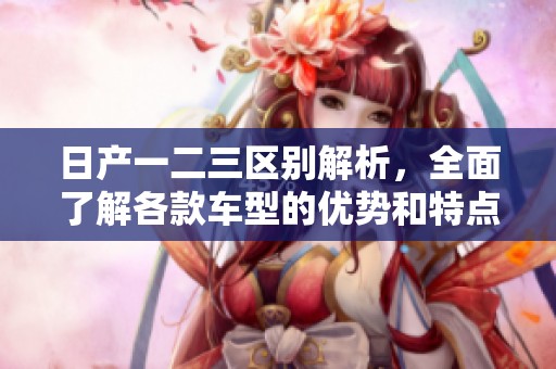 日产一二三区别解析，全面了解各款车型的优势和特点