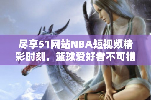 尽享51网站NBA短视频精彩时刻，篮球爱好者不可错过