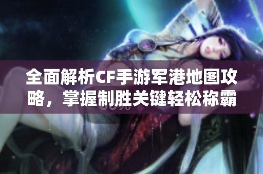 全面解析CF手游军港地图攻略，掌握制胜关键轻松称霸战场