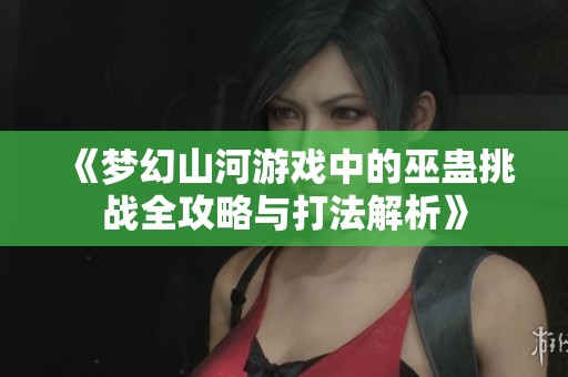 《梦幻山河游戏中的巫蛊挑战全攻略与打法解析》