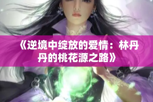 《逆境中绽放的爱情：林丹丹的桃花源之路》