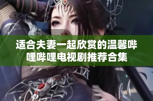 适合夫妻一起欣赏的温馨哔哩哔哩电视剧推荐合集