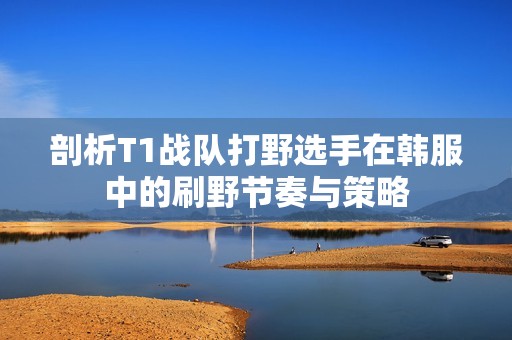 剖析T1战队打野选手在韩服中的刷野节奏与策略