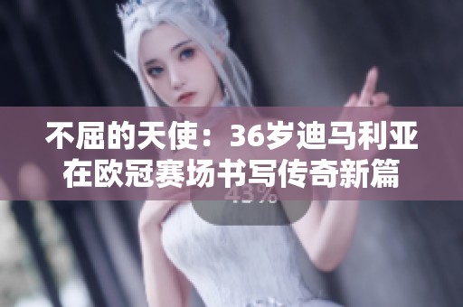 不屈的天使：36岁迪马利亚在欧冠赛场书写传奇新篇