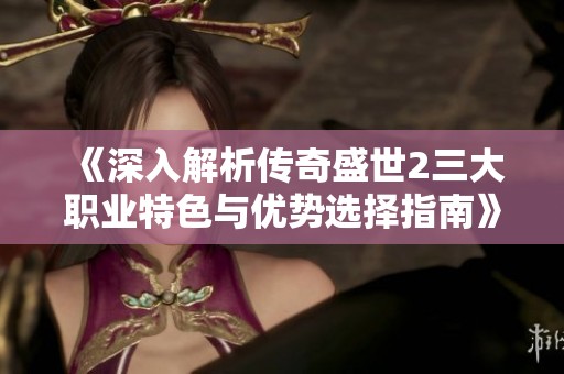 《深入解析传奇盛世2三大职业特色与优势选择指南》