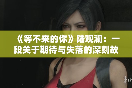 《等不来的你》陆观澜：一段关于期待与失落的深刻故事解析