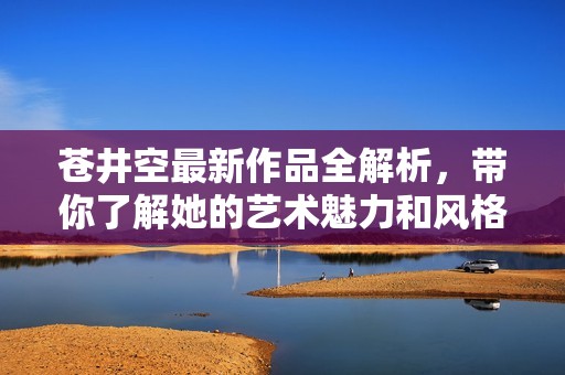 苍井空最新作品全解析，带你了解她的艺术魅力和风格。