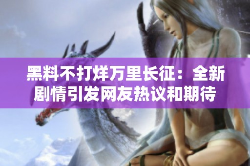 黑料不打烊万里长征：全新剧情引发网友热议和期待