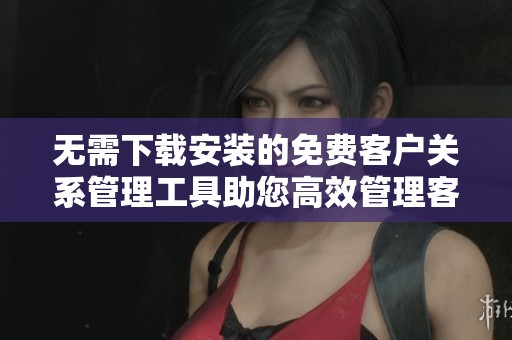 无需下载安装的免费客户关系管理工具助您高效管理客户信息