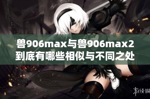兽906max与兽906max2到底有哪些相似与不同之处