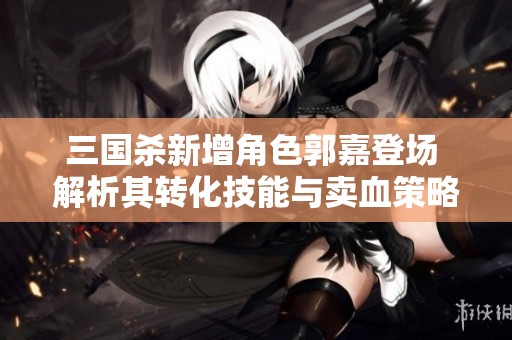 三国杀新增角色郭嘉登场 解析其转化技能与卖血策略的影响