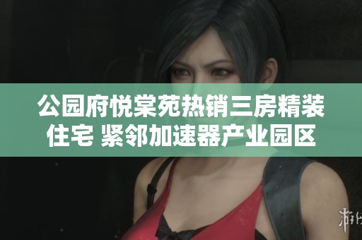公园府悦棠苑热销三房精装住宅 紧邻加速器产业园区