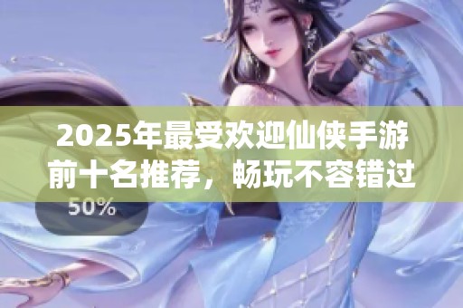 2025年最受欢迎仙侠手游前十名推荐，畅玩不容错过