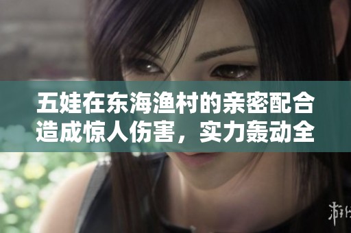 五娃在东海渔村的亲密配合造成惊人伤害，实力轰动全场