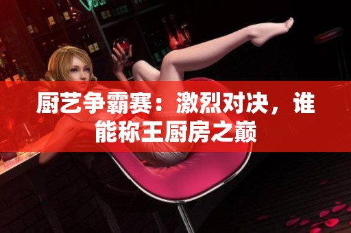 厨艺争霸赛：激烈对决，谁能称王厨房之巅
