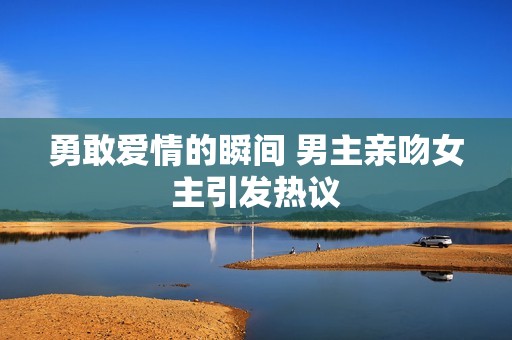勇敢爱情的瞬间 男主亲吻女主引发热议