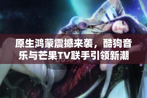 原生鸿蒙震撼来袭，酷狗音乐与芒果TV联手引领新潮流