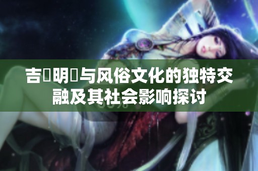 吉沢明歩与风俗文化的独特交融及其社会影响探讨