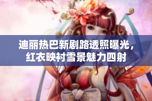 迪丽热巴新剧路透照曝光，红衣映衬雪景魅力四射