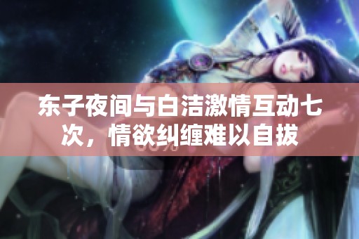 东子夜间与白洁激情互动七次，情欲纠缠难以自拔