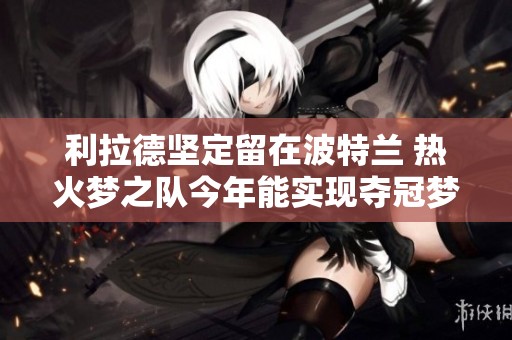 利拉德坚定留在波特兰 热火梦之队今年能实现夺冠梦想吗
