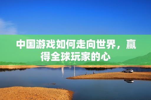 中国游戏如何走向世界，赢得全球玩家的心