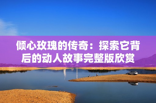 倾心玫瑰的传奇：探索它背后的动人故事完整版欣赏