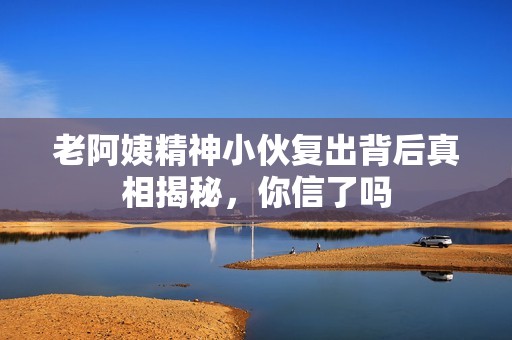 老阿姨精神小伙复出背后真相揭秘，你信了吗