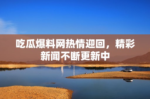 吃瓜爆料网热情迎回，精彩新闻不断更新中