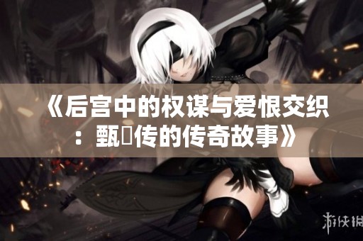 《后宫中的权谋与爱恨交织：甄嬛传的传奇故事》