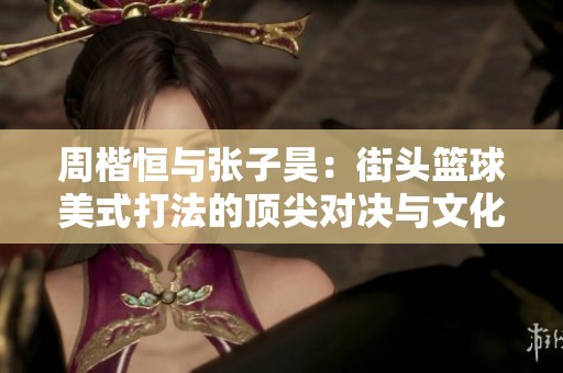 周楷恒与张子昊：街头篮球美式打法的顶尖对决与文化碰撞