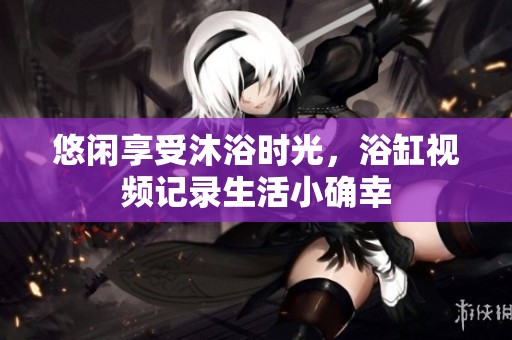 悠闲享受沐浴时光，浴缸视频记录生活小确幸