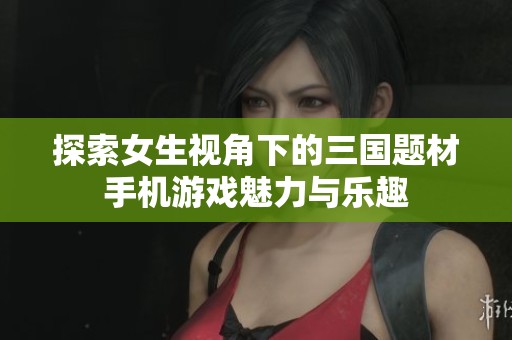 探索女生视角下的三国题材手机游戏魅力与乐趣