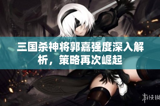 三国杀神将郭嘉强度深入解析，策略再次崛起