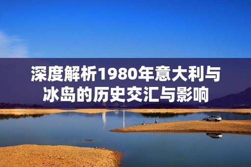 深度解析1980年意大利与冰岛的历史交汇与影响