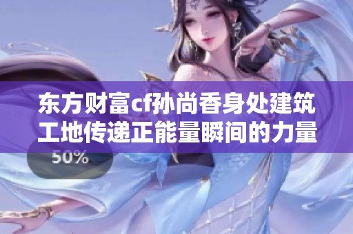 东方财富cf孙尚香身处建筑工地传递正能量瞬间的力量映像