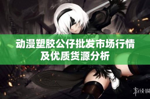 动漫塑胶公仔批发市场行情及优质货源分析