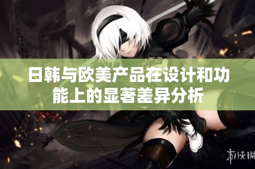 日韩与欧美产品在设计和功能上的显著差异分析