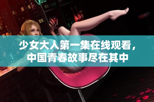 少女大人第一集在线观看，中国青春故事尽在其中