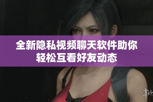 全新隐私视频聊天软件助你轻松互看好友动态