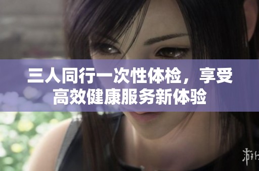 三人同行一次性体检，享受高效健康服务新体验