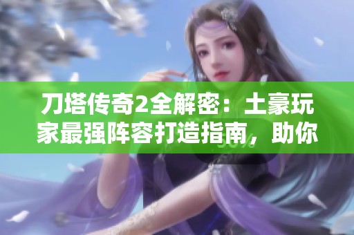 刀塔传奇2全解密：土豪玩家最强阵容打造指南，助你征服游戏巅峰！