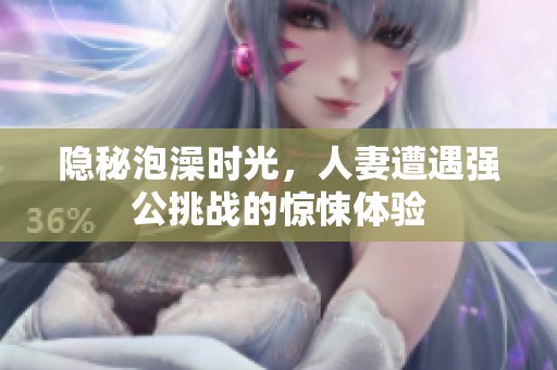 隐秘泡澡时光，人妻遭遇强公挑战的惊悚体验